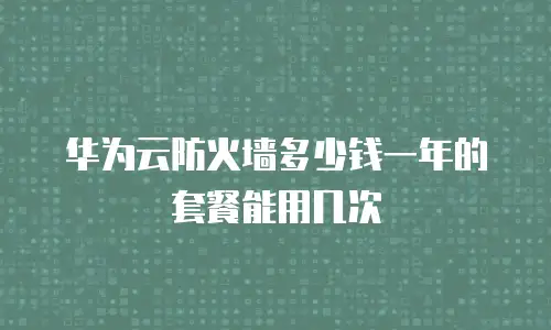 华为云防火墙多少钱一年的套餐能用几次