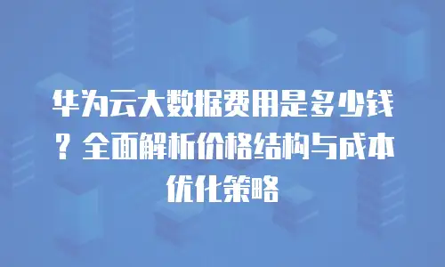 华为云大数据费用是多少钱？全面解析价格结构与成本优化策略