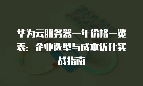 华为云服务器一年价格一览表：企业选型与成本优化实战指南