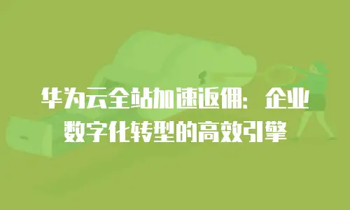 华为云全站加速返佣：企业数字化转型的高效引擎