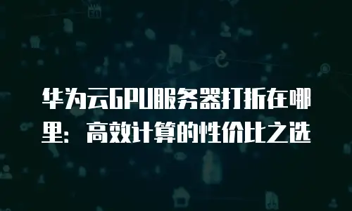 华为云GPU服务器打折在哪里：高效计算的性价比之选