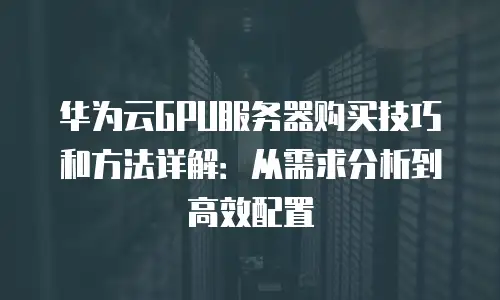 华为云GPU服务器购买技巧和方法详解：从需求分析到高效配置