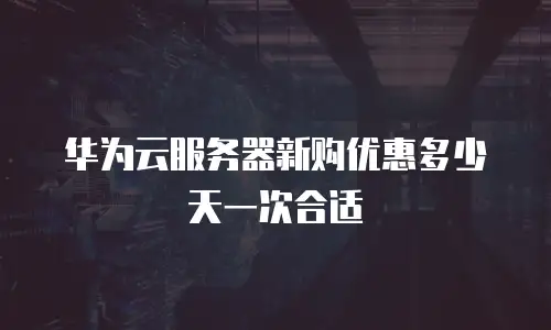 华为云服务器新购优惠多少天一次合适