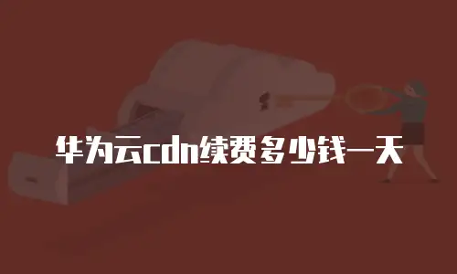 华为云cdn续费多少钱一天