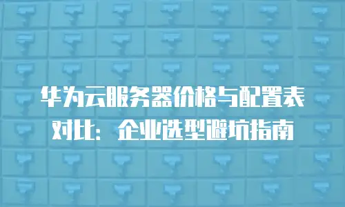 华为云服务器价格与配置表对比：企业选型避坑指南