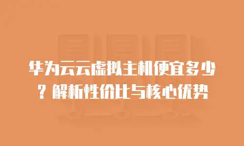 华为云云虚拟主机便宜多少？解析性价比与核心优势