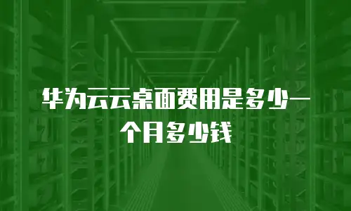 华为云云桌面费用是多少一个月多少钱