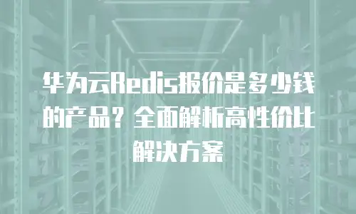 华为云Redis报价是多少钱的产品？全面解析高性价比解决方案