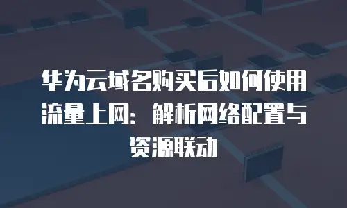 华为云域名购买后如何使用流量上网：解析网络配置与资源联动