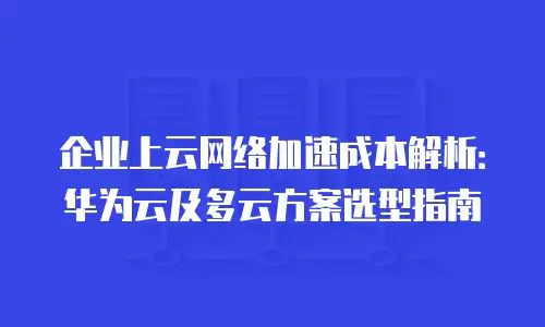 企业上云网络加速成本解析：华为云及多云方案选型指南