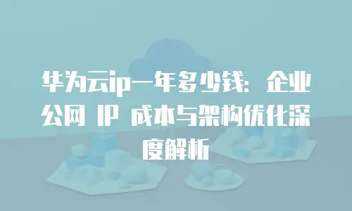 华为云ip一年多少钱：企业公网 IP 成本与架构优化深度解析