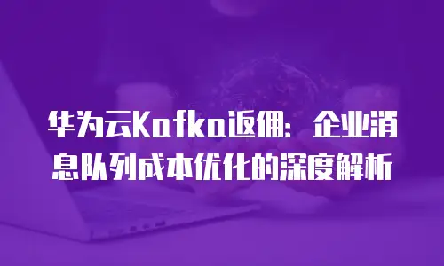 华为云Kafka返佣：企业消息队列成本优化的深度解析
