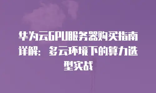 华为云GPU服务器购买指南详解：多云环境下的算力选型实战
