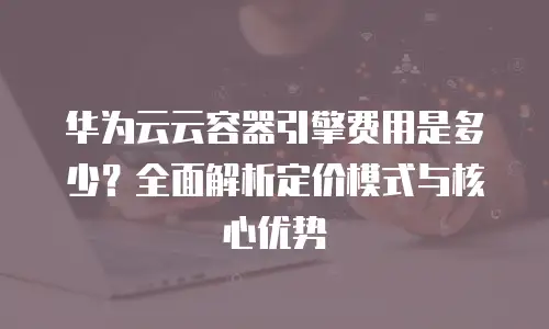 华为云云容器引擎费用是多少？全面解析定价模式与核心优势