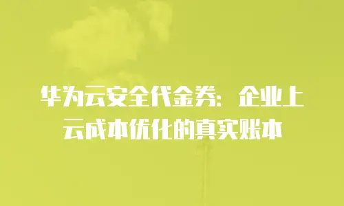华为云安全代金券：企业上云成本优化的真实账本