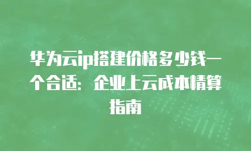 华为云ip搭建价格多少钱一个合适：企业上云成本精算指南