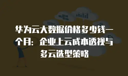 华为云大数据价格多少钱一个月：企业上云成本透视与多云选型策略