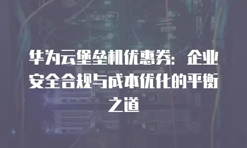 华为云堡垒机优惠券：企业安全合规与成本优化的平衡之道