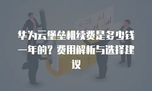华为云堡垒机续费是多少钱一年的？费用解析与选择建议