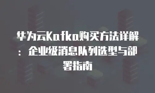 华为云Kafka购买方法详解：企业级消息队列选型与部署指南