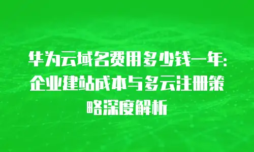 华为云域名费用多少钱一年：企业建站成本与多云注册策略深度解析