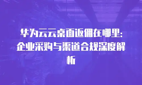 华为云云桌面返佣在哪里：企业采购与渠道合规深度解析