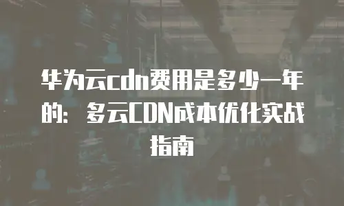 华为云cdn费用是多少一年的：多云CDN成本优化实战指南