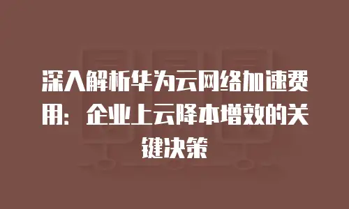 深入解析华为云网络加速费用：企业上云降本增效的关键决策