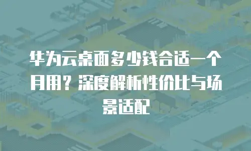 华为云桌面多少钱合适一个月用？深度解析性价比与场景适配
