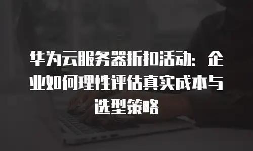 华为云服务器折扣活动：企业如何理性评估真实成本与选型策略