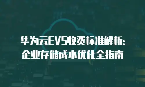 华为云EVS收费标准解析：企业存储成本优化全指南