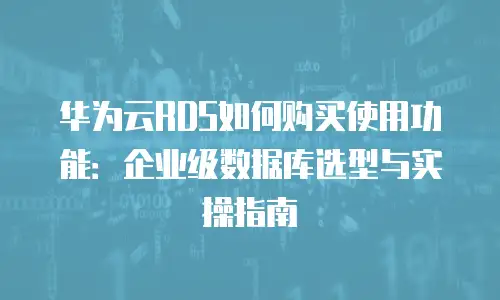 华为云RDS如何购买使用功能：企业级数据库选型与实操指南