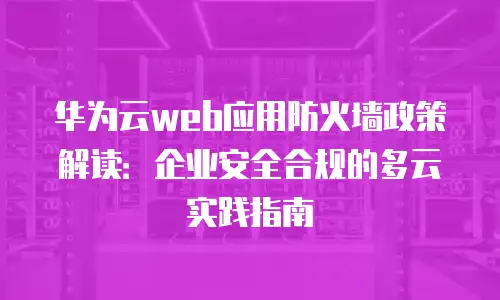 华为云web应用防火墙政策解读：企业安全合规的多云实践指南