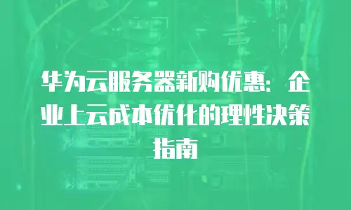 华为云服务器新购优惠：企业上云成本优化的理性决策指南