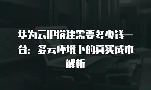 华为云IP搭建需要多少钱一台：多云环境下的真实成本解析