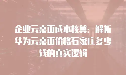 企业云桌面成本核算：解析华为云桌面价格石家庄多少钱的真实逻辑