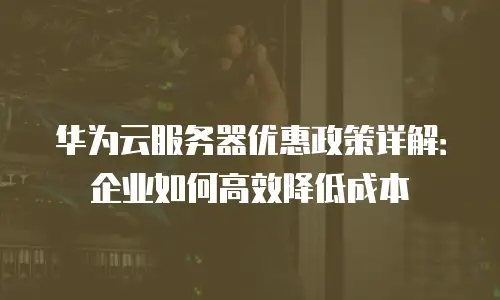 华为云服务器优惠政策详解：企业如何高效降低成本