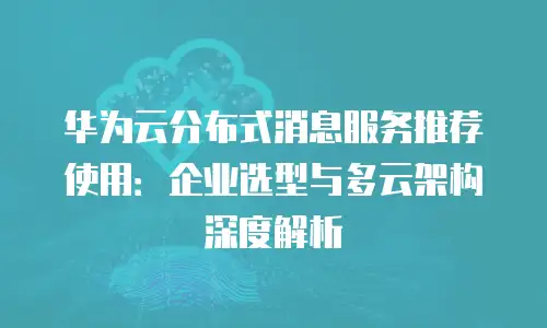 华为云分布式消息服务推荐使用：企业选型与多云架构深度解析