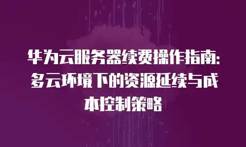 华为云服务器续费操作指南：多云环境下的资源延续与成本控制策略