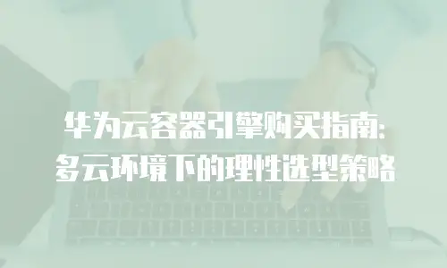 华为云容器引擎购买指南：多云环境下的理性选型策略