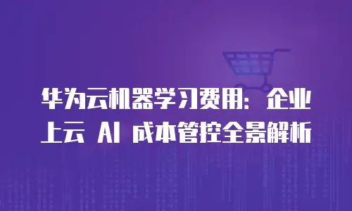 华为云机器学习费用：企业上云 AI 成本管控全景解析