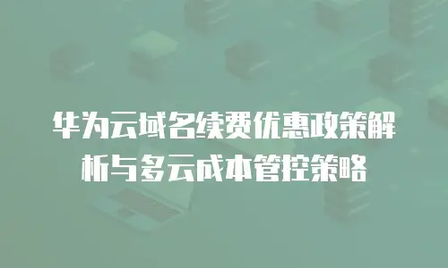 华为云域名续费优惠政策解析与多云成本管控策略