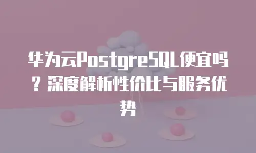 华为云PostgreSQL便宜吗？深度解析性价比与服务优势
