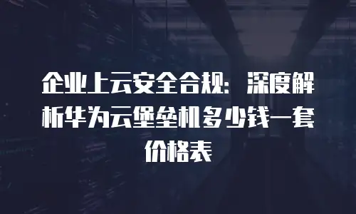 企业上云安全合规：深度解析华为云堡垒机多少钱一套价格表
