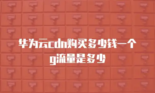 华为云cdn购买多少钱一个g流量是多少