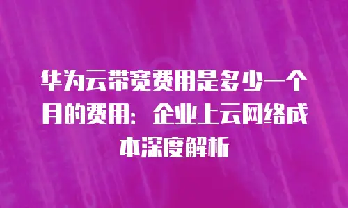 华为云带宽费用是多少一个月的费用：企业上云网络成本深度解析
