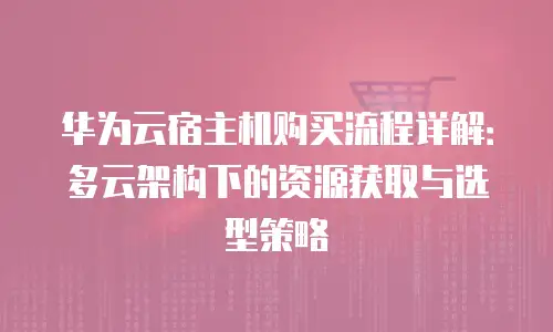 华为云宿主机购买流程详解：多云架构下的资源获取与选型策略