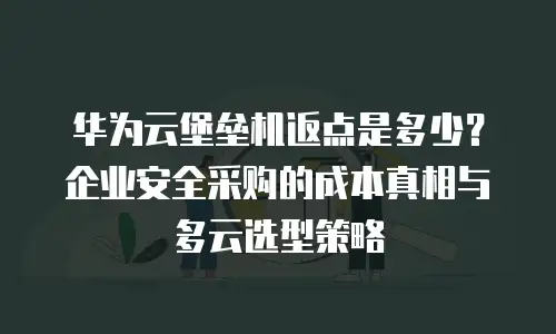 华为云堡垒机返点是多少？企业安全采购的成本真相与多云选型策略