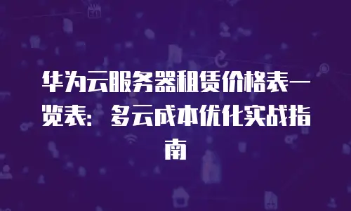 华为云服务器租赁价格表一览表：多云成本优化实战指南