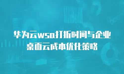 华为云wsa打折时间与企业桌面云成本优化策略